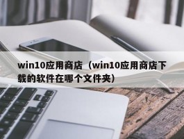 win10应用商店(win10应用商店下载的软件在哪个文件夹)