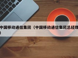 中国移动通信集团(中国移动通信集团总经理)