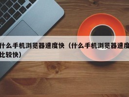 什么手机浏览器速度快(什么手机浏览器速度比较快)