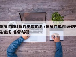 添加打印机操作无法完成（添加打印机操作无法完成 拒绝访问）