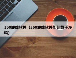 360卸载软件(360卸载软件能卸载干净吗)