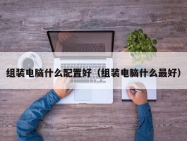 组装电脑什么配置好(组装电脑什么最好)