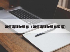 如何清理ie缓存(如何清理ie缓存数据)