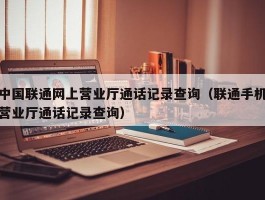 中国联通网上营业厅通话记录查询(联通手机营业厅通话记录查询)