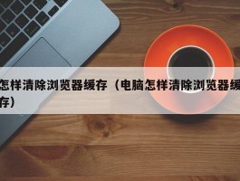 怎样清除浏览器缓存(电脑怎样清除浏览器缓存)