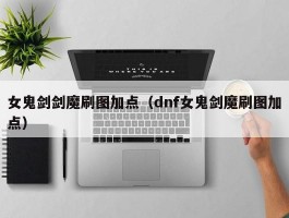 女鬼剑剑魔刷图加点(dnf女鬼剑魔刷图加点)