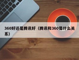 360好还是腾讯好(腾讯和360是什么关系)