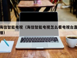 海信智能电视(海信智能电视怎么看电视台直播)