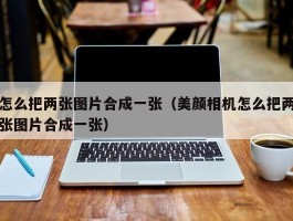 怎么把两张图片合成一张(美颜相机怎么把两张图片合成一张)