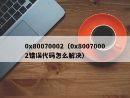 0x80070002（0x80070002错误代码怎么解决）