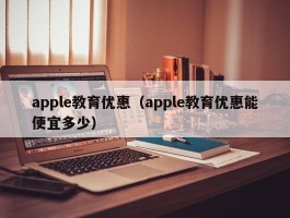 apple教育优惠(apple教育优惠能便宜多少)