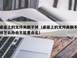 桌面上的文件夹删不掉(桌面上的文件夹删不掉怎么办也不能重命名)