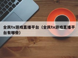 全民tv游戏直播平台(全民tv游戏直播平台有哪些)
