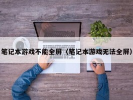 笔记本游戏不能全屏(笔记本游戏无法全屏)