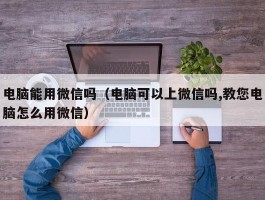 电脑能用微信吗(电脑可以上微信吗,教您电脑怎么用微信)