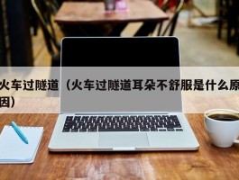 火车过隧道(火车过隧道耳朵不舒服是什么原因)