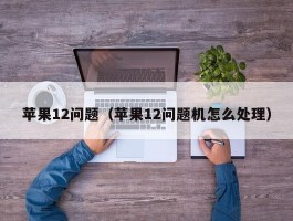 苹果12问题(苹果12问题机怎么处理)