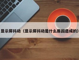 显示屏抖动(显示屏抖动是什么原因造成的)