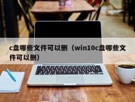 c盘哪些文件可以删(win10c盘哪些文件可以删)