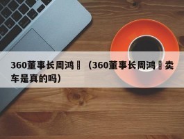 360董事长周鸿祎(360董事长周鸿祎卖车是真的吗)