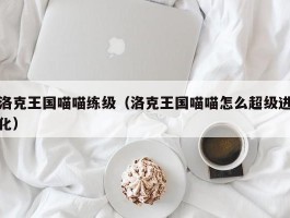 洛克王国喵喵练级(洛克王国喵喵怎么超级进化)