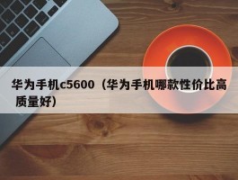 华为手机c5600(华为手机哪款性价比高 质量好)