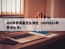 dnf异界装备怎么净化(dnf2021异界净化书)