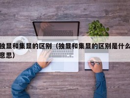 独显和集显的区别(独显和集显的区别是什么意思)