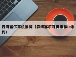 森海塞尔耳机推荐(森海塞尔耳机推荐ie系列)