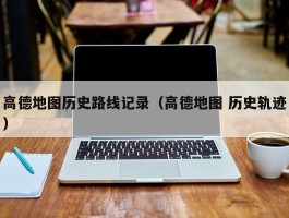 高德地图历史路线记录(高德地图 历史轨迹)