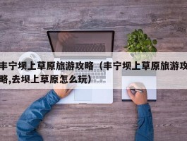 丰宁坝上草原旅游攻略(丰宁坝上草原旅游攻略,去坝上草原怎么玩)