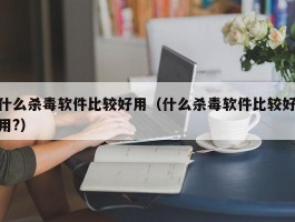 什么杀毒软件比较好用(什么杀毒软件比较好用?)