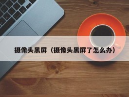 摄像头黑屏(摄像头黑屏了怎么办)