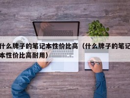 什么牌子的笔记本性价比高(什么牌子的笔记本性价比高耐用)