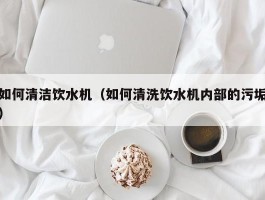 如何清洁饮水机（如何清洗饮水机内部的污垢）