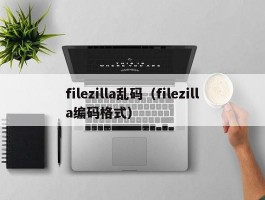 filezilla乱码(filezilla编码格式)
