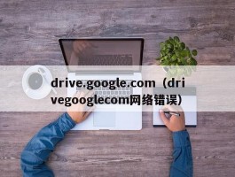 drive.google.com(drivegooglecom网络错误)