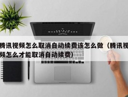 腾讯视频怎么取消自动续费该怎么做(腾讯视频怎么才能取消自动续费)