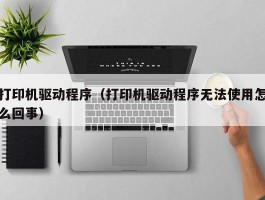 打印机驱动程序(打印机驱动程序无法使用怎么回事)