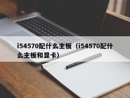 i54570配什么主板(i54570配什么主板和显卡)