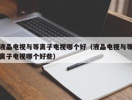 液晶电视与等离子电视哪个好(液晶电视与等离子电视哪个好些)