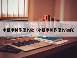 小程序制作怎么做（小程序制作怎么做的）