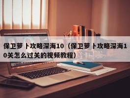 保卫萝卜攻略深海10(保卫萝卜攻略深海10关怎么过关的视频教程)