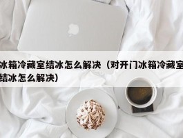 冰箱冷藏室结冰怎么解决(对开门冰箱冷藏室结冰怎么解决)