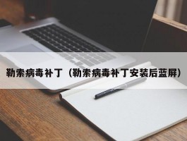 勒索病毒补丁(勒索病毒补丁安装后蓝屏)
