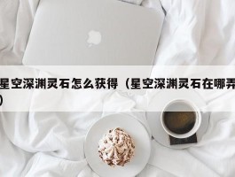 星空深渊灵石怎么获得(星空深渊灵石在哪弄)