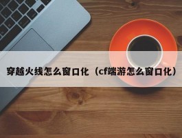 穿越火线怎么窗口化(cf端游怎么窗口化)