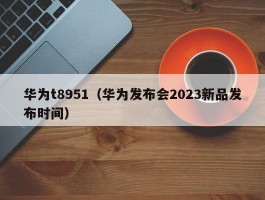 华为t8951(华为发布会2023新品发布时间)
