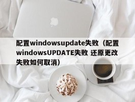 配置windowsupdate失败(配置windowsUPDATE失败 还原更改失败如何取消)