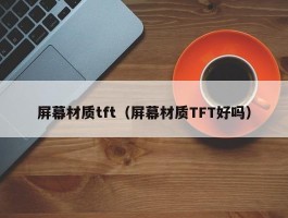 屏幕材质tft(屏幕材质TFT好吗)